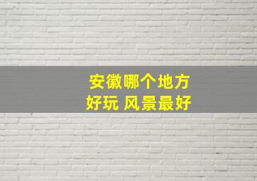 安徽哪个地方好玩 风景最好